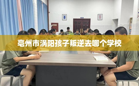 亳州市涡阳孩子叛逆去哪个学校