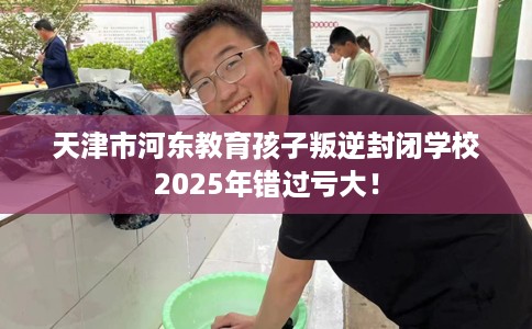天津市河东教育孩子叛逆封闭学校2025年错过亏大！