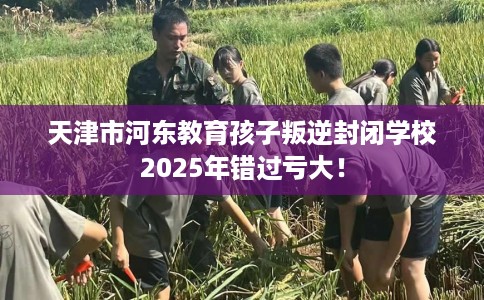 天津市河东教育孩子叛逆封闭学校2025年错过亏大！