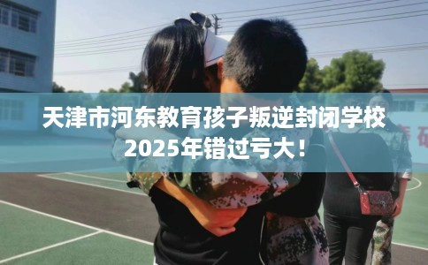 天津市河东教育孩子叛逆封闭学校2025年错过亏大！