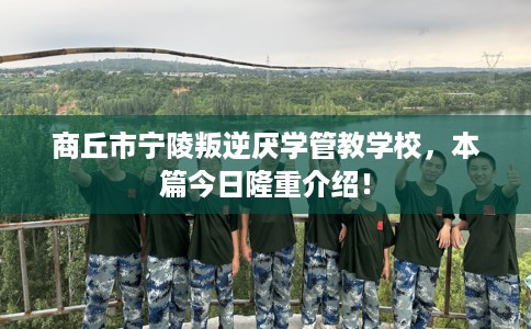 商丘市宁陵叛逆厌学管教学校，本篇今日隆重介绍！