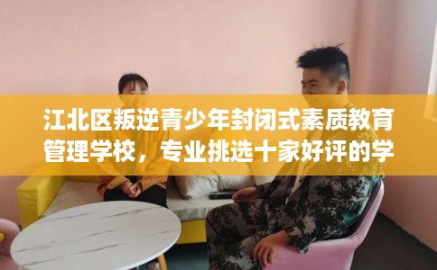 江北区叛逆青少年封闭式素质教育管理学校，专业挑选十家好评的学校！