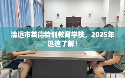 清远市英德特训教育学校,2025年迅速了解! 清远市英德特训教育学校,2025年迅速了解!