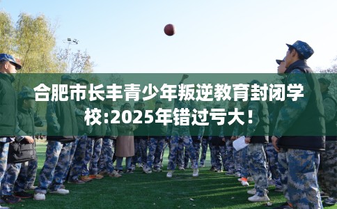 合肥市长丰青少年叛逆教育封闭学校:2025年错过亏大！