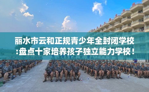 丽水市云和正规青少年全封闭学校:盘点十家培养孩子独立能力学校! 丽水市云和正规青少年全封闭学校:盘点十家培养孩子独立能力学校!