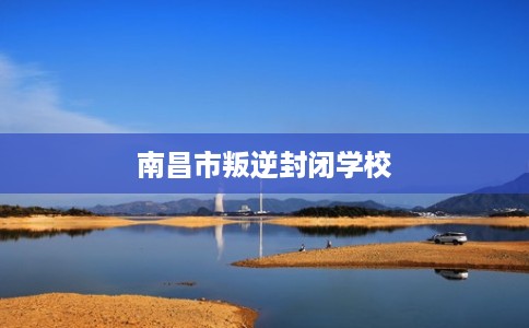 南昌市叛逆封闭学校