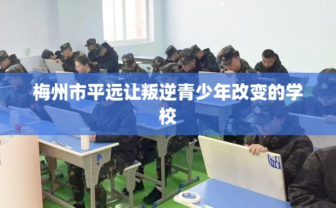 梅州市平远让叛逆青少年改变的学校 梅州市平远让叛逆青少年改变的学校