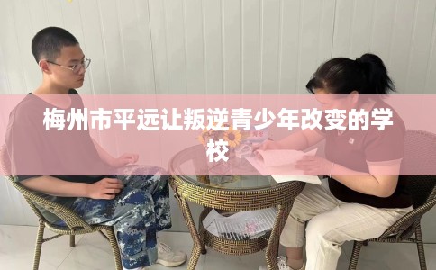 梅州市平远让叛逆青少年改变的学校 梅州市平远让叛逆青少年改变的学校