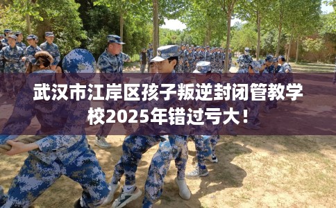 武汉市江岸区孩子叛逆封闭管教学校2025年错过亏大！