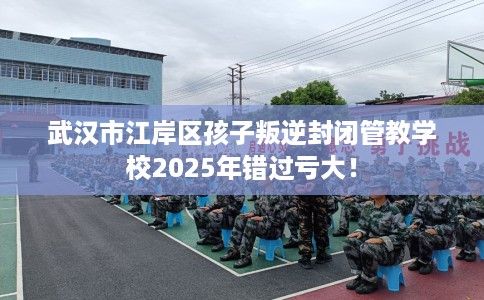 武汉市江岸区孩子叛逆封闭管教学校2025年错过亏大！