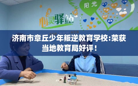 济南市章丘少年叛逆教育学校:荣获当地教育局好评！