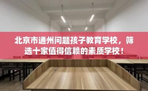 北京市通州问题孩子教育学校,筛选十家值得信赖的素质学校! 北京市通州问题孩子教育学校,筛选十家值得信赖的素质学校!