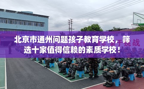 北京市通州问题孩子教育学校,筛选十家值得信赖的素质学校! 北京市通州问题孩子教育学校,筛选十家值得信赖的素质学校!