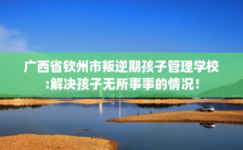 广西省钦州市叛逆期孩子管理学校:解决孩子无所事事的情况! 广西省钦州市叛逆期孩子管理学校:解决孩子无所事事的情况!