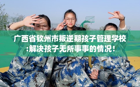 广西省钦州市叛逆期孩子管理学校:解决孩子无所事事的情况！