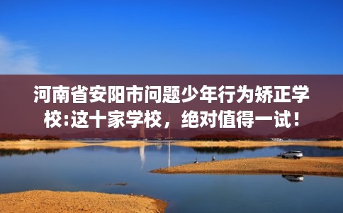 河南省安阳市问题少年行为矫正学校:这十家学校,绝对值得一试! 河南省安阳市问题少年行为矫正学校:这十家学校,绝对值得一试!
