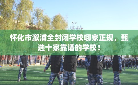 怀化市溆浦全封闭学校哪家正规，甄选十家靠谱的学校！