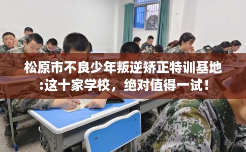 松原市不良少年叛逆矫正特训基地:这十家学校，绝对值得一试！