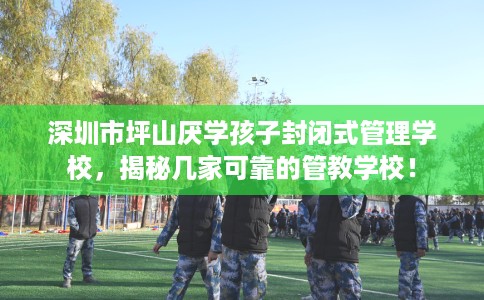 深圳市坪山厌学孩子封闭式管理学校,揭秘几家可靠的管教学校! 深圳市坪山厌学孩子封闭式管理学校,揭秘几家可靠的管教学校!