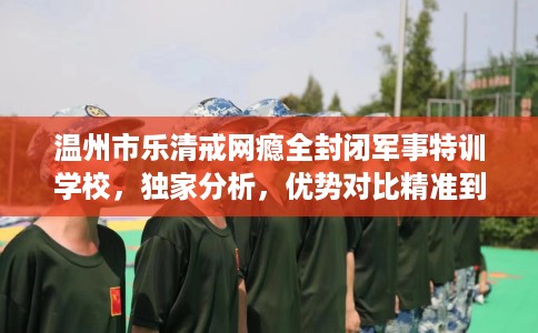 温州市乐清戒网瘾全封闭军事特训学校，独家分析，优势对比精准到位！