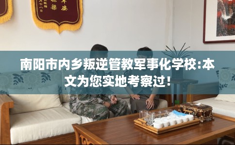 南阳市内乡叛逆管教军事化学校:本文为您实地考察过! 南阳市内乡叛逆管教军事化学校:本文为您实地考察过!