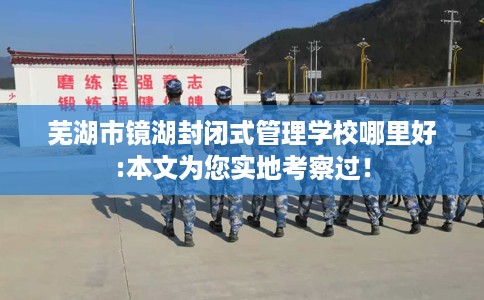 芜湖市镜湖封闭式管理学校哪里好:本文为您实地考察过！