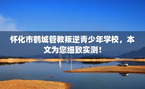 怀化市鹤城管教叛逆青少年学校,本文为您细致实测! 怀化市鹤城管教叛逆青少年学校,本文为您细致实测!