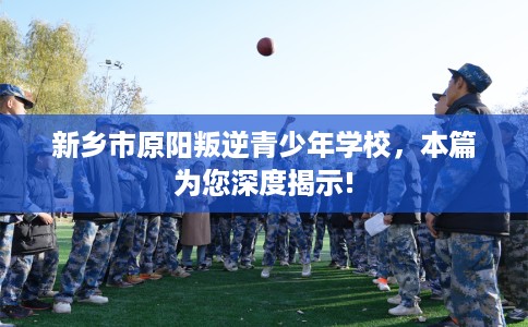 新乡市原阳叛逆青少年学校，本篇为您深度揭示!