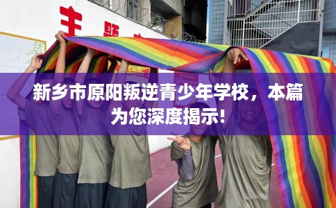 新乡市原阳叛逆青少年学校，本篇为您深度揭示!