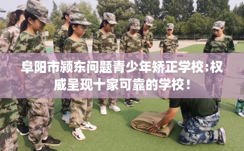 阜阳市颍东问题青少年矫正学校:权威呈现十家可靠的学校！