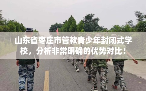 山东省枣庄市管教青少年封闭式学校,分析非常明确的优势对比! 山东省枣庄市管教青少年封闭式学校,分析非常明确的优势对比!