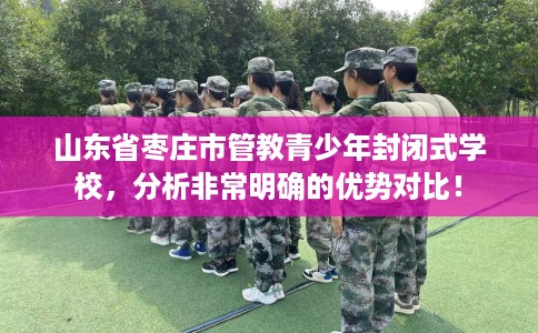 山东省枣庄市管教青少年封闭式学校，分析非常明确的优势对比！