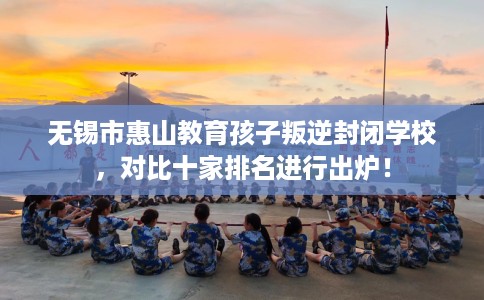 无锡市惠山教育孩子叛逆封闭学校，对比十家排名进行出炉！
