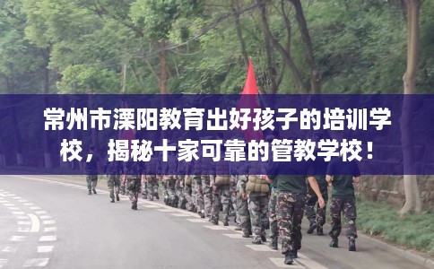 常州市溧阳教育出好孩子的培训学校，揭秘十家可靠的管教学校！