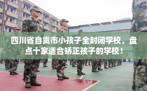 四川省自贡市小孩子全封闭学校,盘点十家适合矫正孩子的学校! 四川省自贡市小孩子全封闭学校,盘点十家适合矫正孩子的学校!