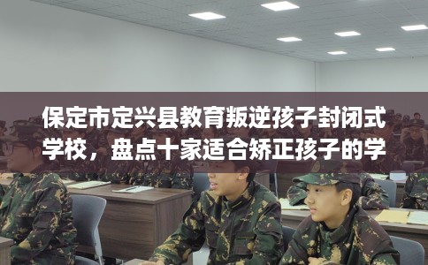 保定市定兴县教育叛逆孩子封闭式学校，盘点十家适合矫正孩子的学校！