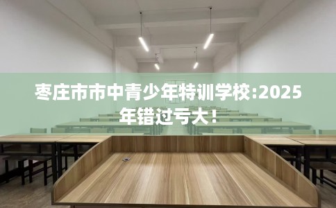 枣庄市市中青少年特训学校:2025年错过亏大! 枣庄市市中青少年特训学校:2025年错过亏大!