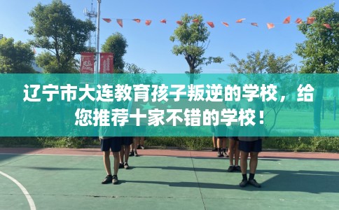 辽宁市大连教育孩子叛逆的学校，给您推荐十家不错的学校！