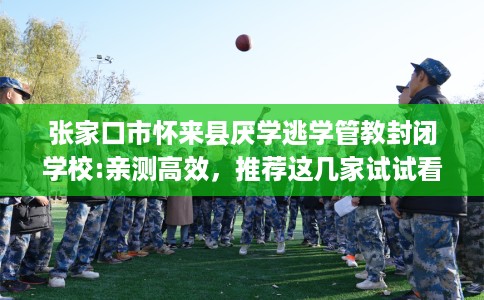 张家口市怀来县厌学逃学管教封闭学校:亲测高效,推荐这几家试试看! 张家口市怀来县厌学逃学管教封闭学校:亲测高效,推荐这几家试试看!
