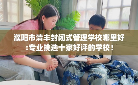 濮阳市清丰封闭式管理学校哪里好:专业挑选十家好评的学校！