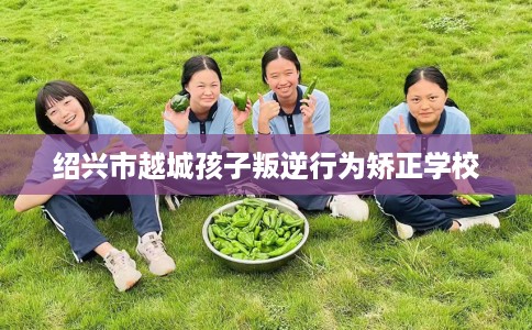 绍兴市越城孩子叛逆行为矫正学校