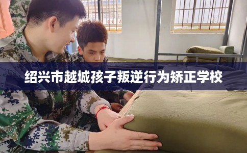 绍兴市越城孩子叛逆行为矫正学校