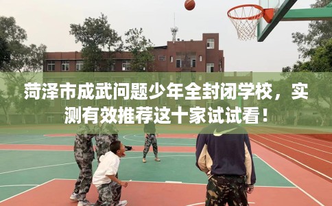 菏泽市成武问题少年全封闭学校，实测有效推荐这十家试试看！