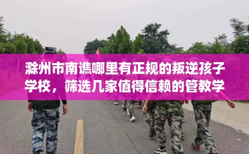 滁州市南谯哪里有正规的叛逆孩子学校，筛选几家值得信赖的管教学校！