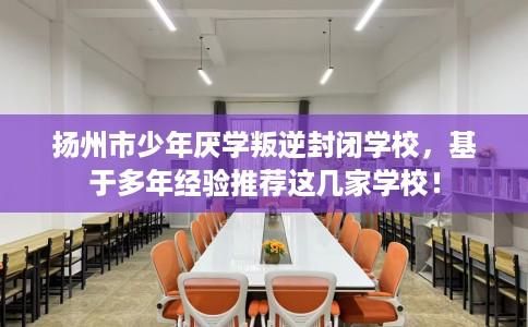 扬州市少年厌学叛逆封闭学校，基于多年经验推荐这几家学校！
