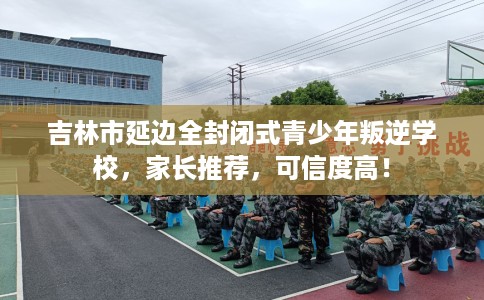 吉林市延边全封闭式青少年叛逆学校,家长推荐,可信度高! 吉林市延边全封闭式青少年叛逆学校,家长推荐,可信度高!