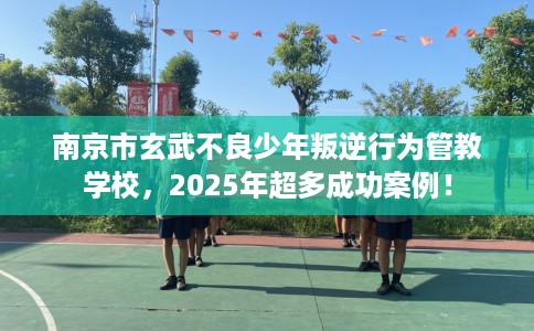 南京市玄武不良少年叛逆行为管教学校，2025年超多成功案例！