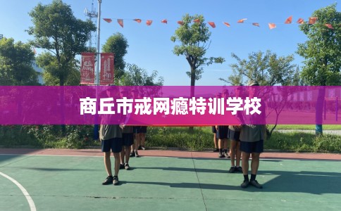 商丘市戒网瘾特训学校 商丘市戒网瘾特训学校