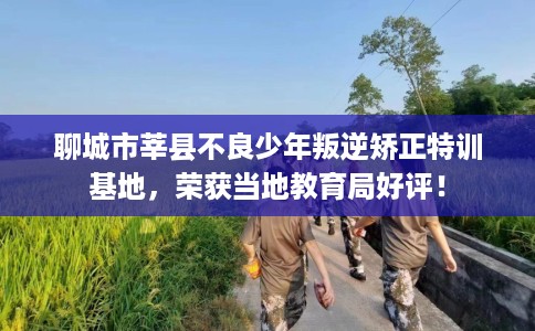 聊城市莘县不良少年叛逆矫正特训基地，荣获当地教育局好评！