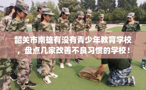 韶关市南雄有没有青少年教育学校,盘点几家改善不良习惯的学校! 韶关市南雄有没有青少年教育学校,盘点几家改善不良习惯的学校!